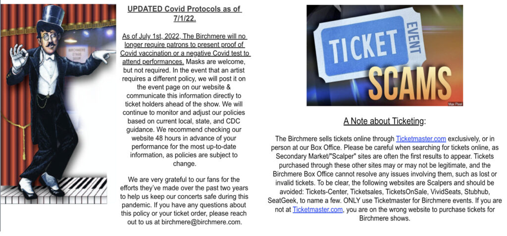 UPDATED Covid Protocols as of 7/1/22. As of July 1st, 2022, The Birchmere will no longer require patrons to present proof of Covid vaccination or a negative Covid test to attend performances. Masks are welcome, but not required. In the event that an artist requires a different policy, we will post it on the event page on our website & communicate this information directly to ticket holders ahead of the show. We will continue to monitor and adjust our policies based on current local, state, and CDC guidance. We recommend checking our website 48 hours in advance of your performance for the most up-to-date information, as policies are subject to change.  We are very grateful to our fans for the efforts they’ve made over the past two years to help us keep our concerts safe during this pandemic. If you have any questions about this policy or your ticket order, please reach out to us at birchmere@birchmere.com.